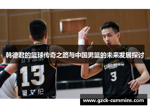 韩德君的篮球传奇之路与中国男篮的未来发展探讨