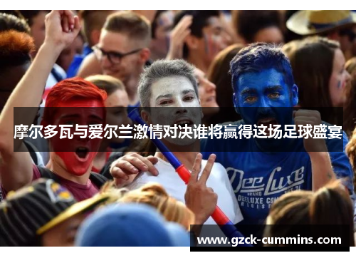 摩尔多瓦与爱尔兰激情对决谁将赢得这场足球盛宴